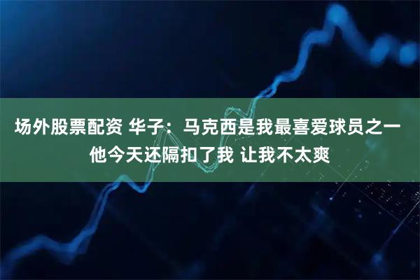 场外股票配资 华子：马克西是我最喜爱球员之一 他今天还隔扣了我 让我不太爽