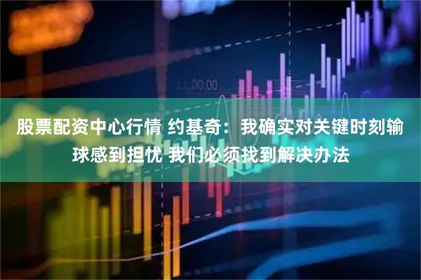 股票配资中心行情 约基奇：我确实对关键时刻输球感到担忧 我们必须找到解决办法