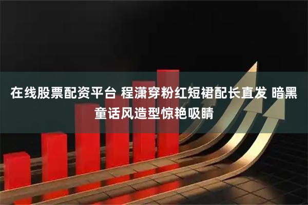 在线股票配资平台 程潇穿粉红短裙配长直发 暗黑童话风造型惊艳吸睛