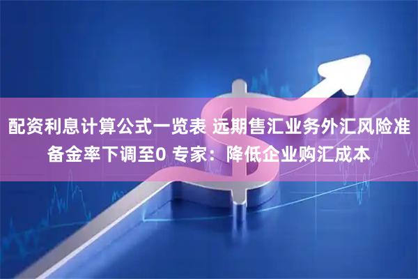 配资利息计算公式一览表 远期售汇业务外汇风险准备金率下调至0 专家：降低企业购汇成本