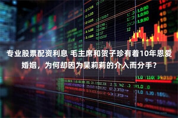 专业股票配资利息 毛主席和贺子珍有着10年恩爱婚姻，为何却因为吴莉莉的介入而分手？