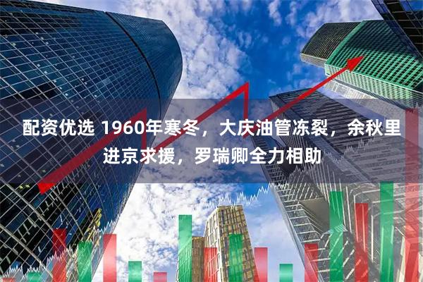配资优选 1960年寒冬，大庆油管冻裂，余秋里进京求援，罗瑞卿全力相助