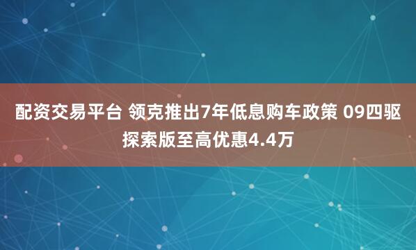 配资交易平台 领克推出7年低息购车政策 09四驱探索版至高优惠4.4万