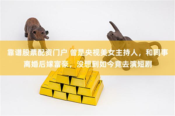 靠谱股票配资门户 曾是央视美女主持人，和同事离婚后嫁富豪，没想到如今竟去演短剧