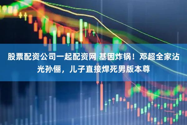 股票配资公司一起配资网 基因炸锅！邓超全家沾光孙俪，儿子直接焊死男版本尊