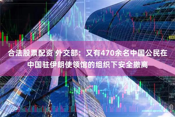 合法股票配资 外交部：又有470余名中国公民在中国驻伊朗使领馆的组织下安全撤离