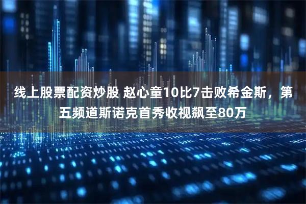 线上股票配资炒股 赵心童10比7击败希金斯，第五频道斯诺克首秀收视飙至80万