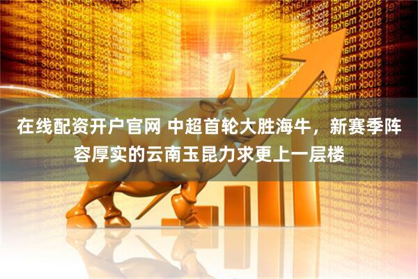 在线配资开户官网 中超首轮大胜海牛，新赛季阵容厚实的云南玉昆力求更上一层楼