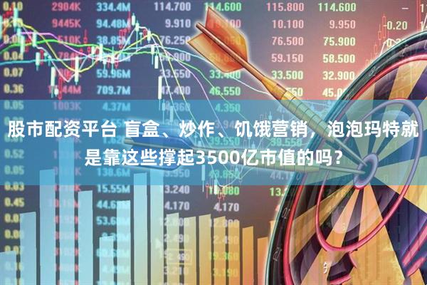 股市配资平台 盲盒、炒作、饥饿营销,泡泡玛特就是靠这些撑起3500亿市值的吗?
