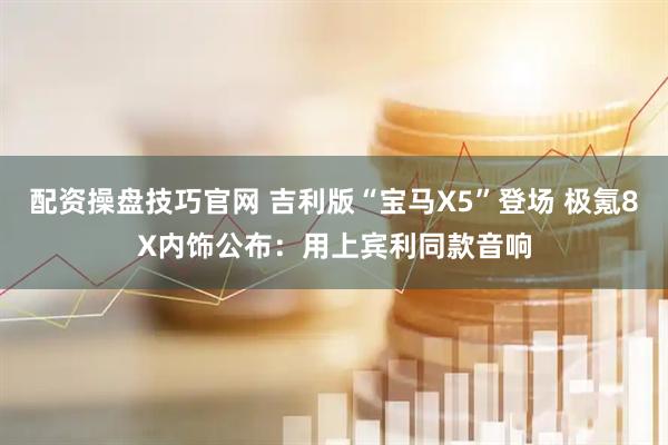 配资操盘技巧官网 吉利版“宝马X5”登场 极氪8X内饰公布：用上宾利同款音响