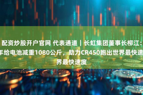配资炒股开户官网 代表通道|长虹集团董事长柳江:6年给电池减重1080公斤,助力CR450跑出世界最快速度