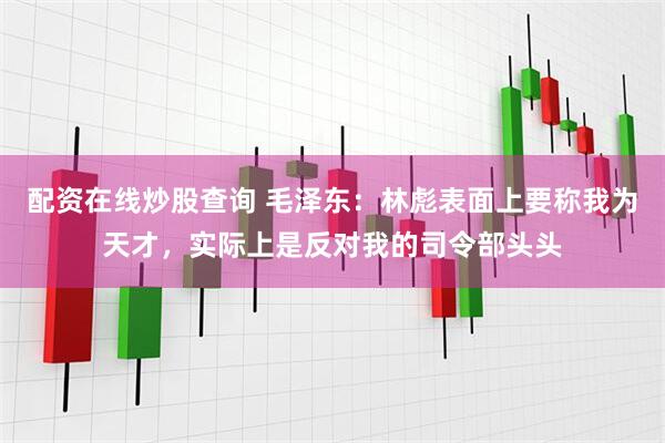 配资在线炒股查询 毛泽东：林彪表面上要称我为天才，实际上是反对我的司令部头头