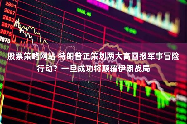 股票策略网站 特朗普正策划两大高回报军事冒险行动？一旦成功将颠覆伊朗战局