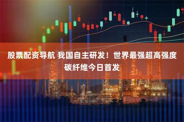 股票配资导航 我国自主研发!世界最强超高强度碳纤维今日首发