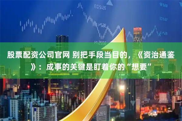 股票配资公司官网 别把手段当目的,《资治通鉴》:成事的关键是盯着你的“想要”