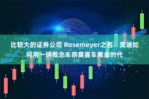 比较大的证券公司 Rosemeyer之名：奥迪如何用一辆概念车祭奠赛车黄金时代