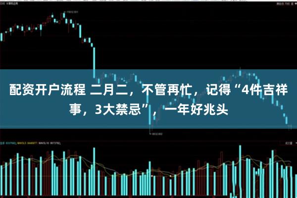 配资开户流程 二月二，不管再忙，记得“4件吉祥事，3大禁忌”，一年好兆头