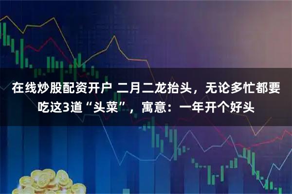在线炒股配资开户 二月二龙抬头，无论多忙都要吃这3道“头菜”，寓意：一年开个好头
