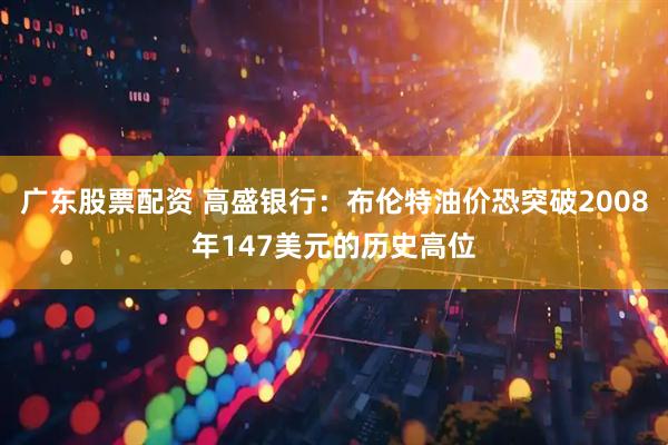 广东股票配资 高盛银行:布伦特油价恐突破2008年147美元的历史高位