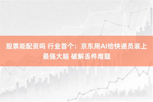 股票能配资吗 行业首个:京东用AI给快递员装上最强大脑 破解丢件难题