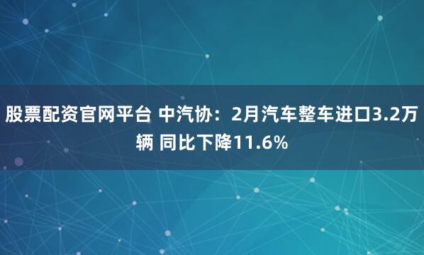 股票配资官网平台 中汽协：2月汽车整车进口3.2万辆 同比下降11.6%
