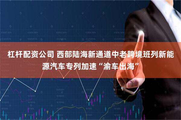 杠杆配资公司 西部陆海新通道中老跨境班列新能源汽车专列加速“渝车出海”