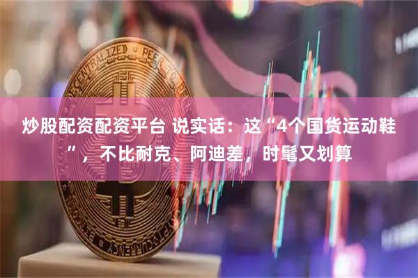炒股配资配资平台 说实话:这“4个国货运动鞋”,不比耐克、阿迪差,时髦又划算