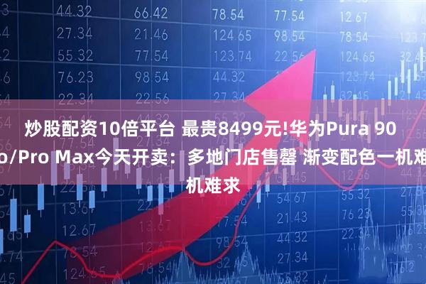 炒股配资10倍平台 最贵8499元!华为Pura 90 Pro/Pro Max今天开卖：多地门店售罄 渐变配色一机难求