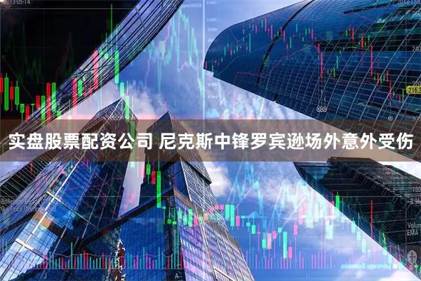 实盘股票配资公司 尼克斯中锋罗宾逊场外意外受伤