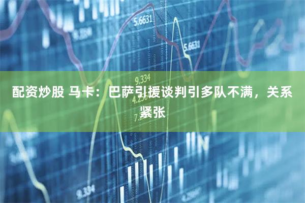 配资炒股 马卡：巴萨引援谈判引多队不满，关系紧张