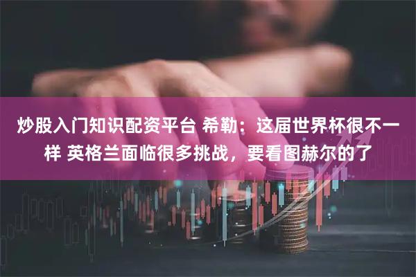 炒股入门知识配资平台 希勒:这届世界杯很不一样 英格兰面临很多挑战,要看图赫尔的了