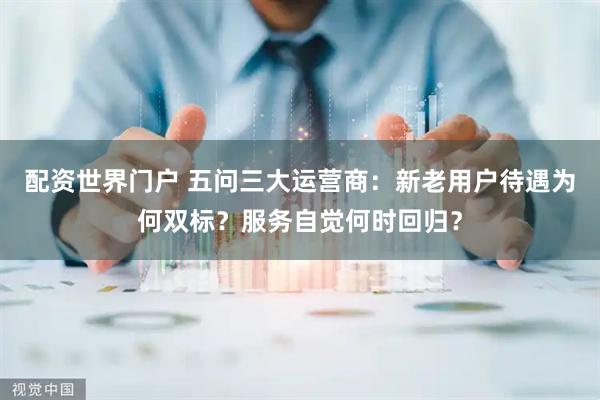 配资世界门户 五问三大运营商:新老用户待遇为何双标?服务自觉何时回归?