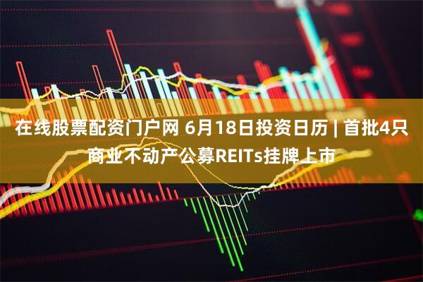 在线股票配资门户网 6月18日投资日历 | 首批4只商业不动产公募REITs挂牌上市