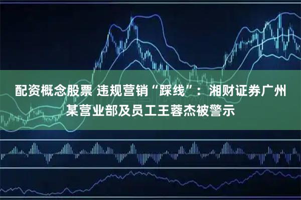 配资概念股票 违规营销“踩线”：湘财证券广州某营业部及员工王蓉杰被警示