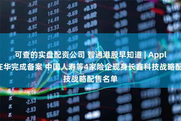 可查的实盘配资公司 智通港股早知道 | Apple智能在华完成备案 中国人寿等4家险企现身长鑫科技战略配售名单