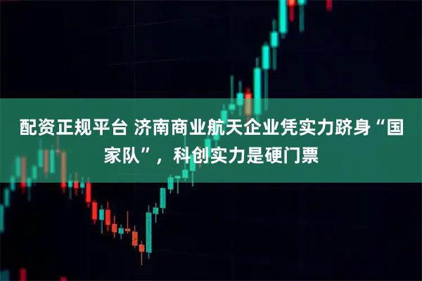 配资正规平台 济南商业航天企业凭实力跻身“国家队”，科创实力是硬门票