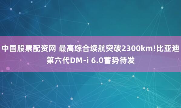 中国股票配资网 最高综合续航突破2300km!比亚迪第六代DM-i 6.0蓄势待发