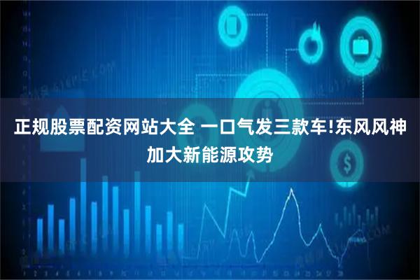 正规股票配资网站大全 一口气发三款车!东风风神加大新能源攻势