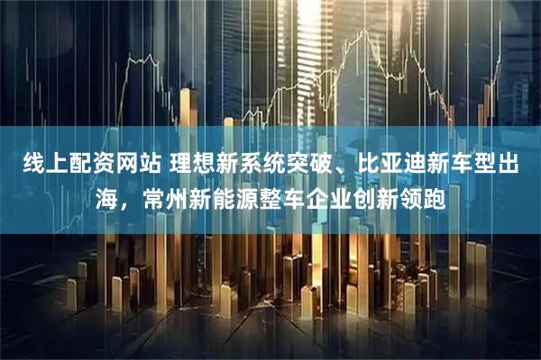 线上配资网站 理想新系统突破、比亚迪新车型出海，常州新能源整车企业创新领跑